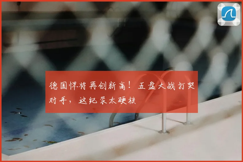 德国悍将再创新高！五盘大战打哭对手，这纪录太硬核