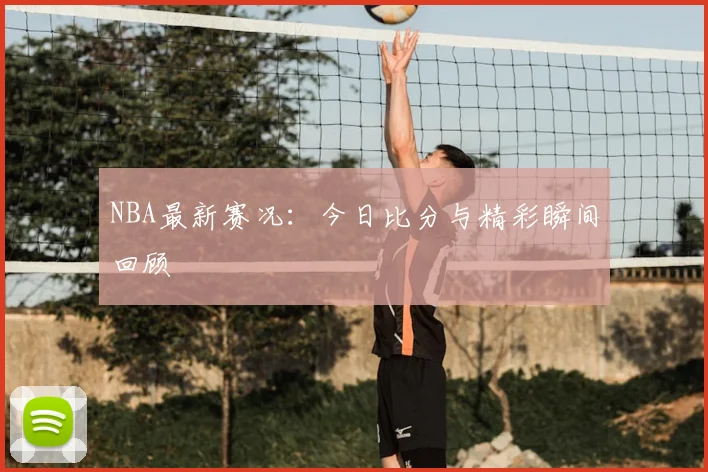 NBA最新赛况：今日比分与精彩瞬间回顾