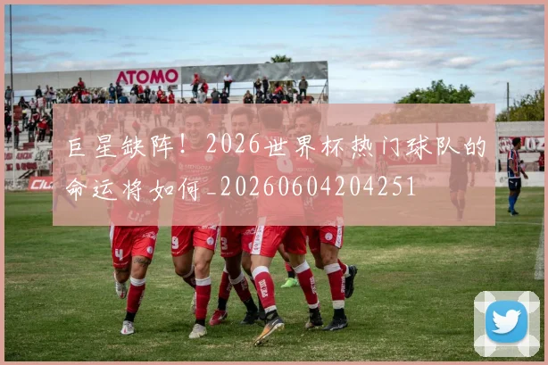 巨星缺阵！2026世界杯热门球队的命运将如何_20260604204251