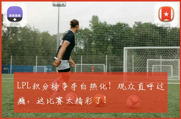 LPL积分榜争夺白热化！观众直呼过瘾，这比赛太精彩了！