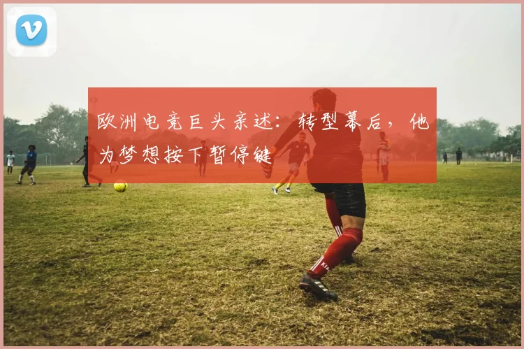 欧洲电竞巨头亲述：转型幕后，他为梦想按下暂停键