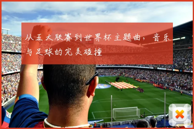 从五大联赛到世界杯主题曲,音乐与足球的完美碰撞