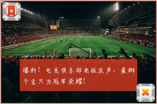 爆料！电竞俱乐部老板发声，豪掷千金只为冠军荣耀！