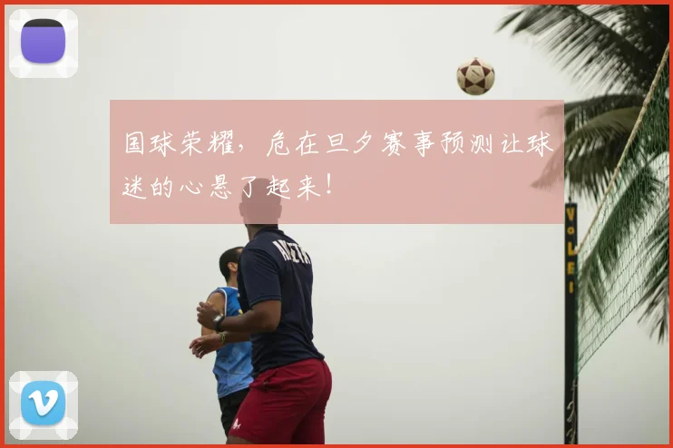 国球荣耀，危在旦夕赛事预测让球迷的心悬了起来！