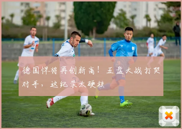 德国悍将再创新高！五盘大战打哭对手，这纪录太硬核