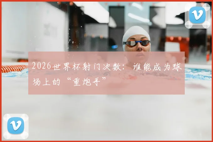 2026世界杯射门次数：谁能成为球场上的“重炮手”