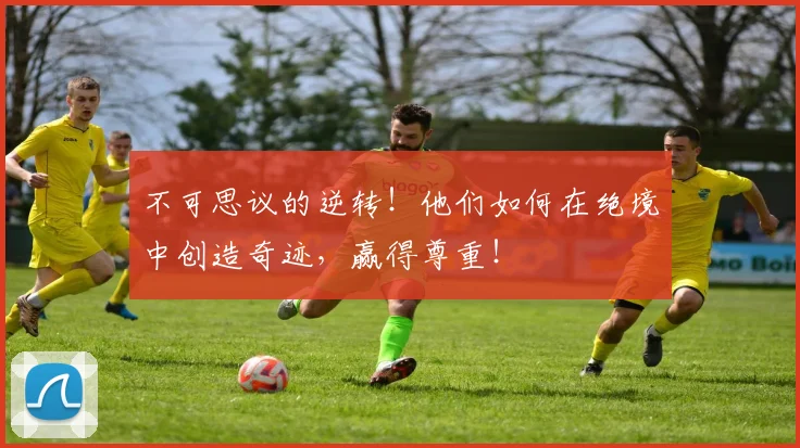 不可思议的逆转！他们如何在绝境中创造奇迹，赢得尊重！