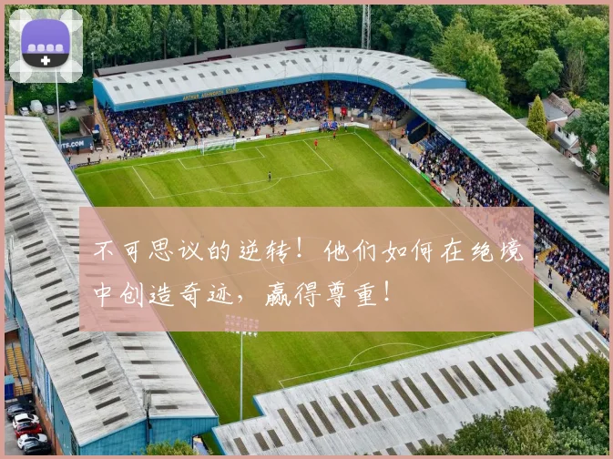 不可思议的逆转！他们如何在绝境中创造奇迹，赢得尊重！