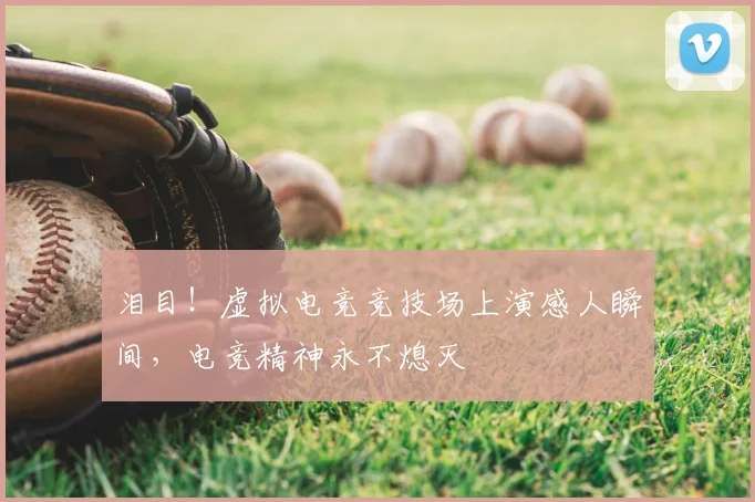 泪目！虚拟电竞竞技场上演感人瞬间，电竞精神永不熄灭