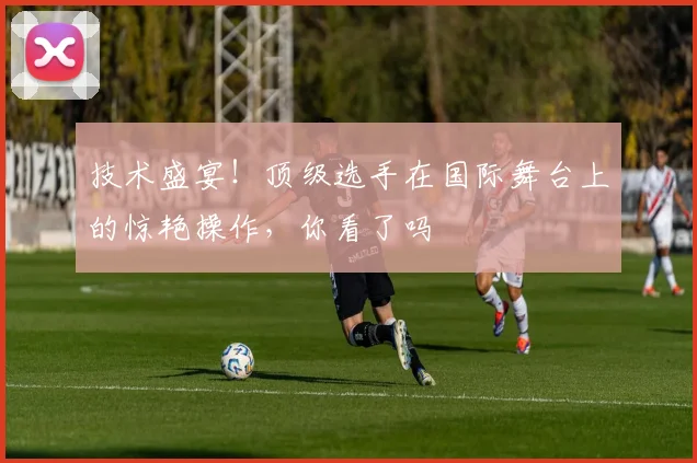 技术盛宴！顶级选手在国际舞台上的惊艳操作，你看了吗