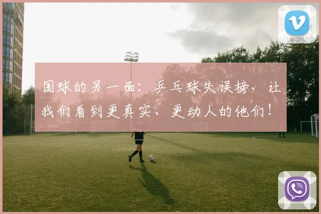 国球的另一面:乒乓球失误榜,让我们看到更真实、更动人的他们!