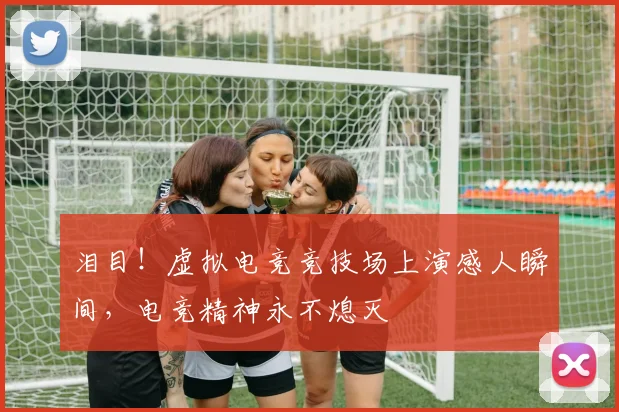 泪目！虚拟电竞竞技场上演感人瞬间，电竞精神永不熄灭