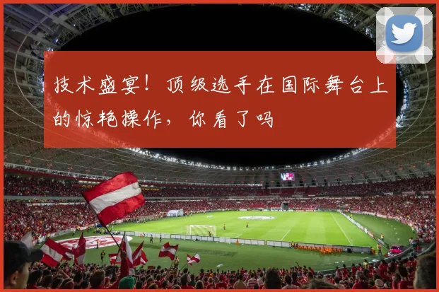 技术盛宴！顶级选手在国际舞台上的惊艳操作，你看了吗