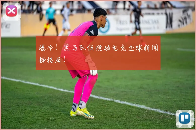 爆冷！黑马队伍搅动电竞全球新闻榜格局！